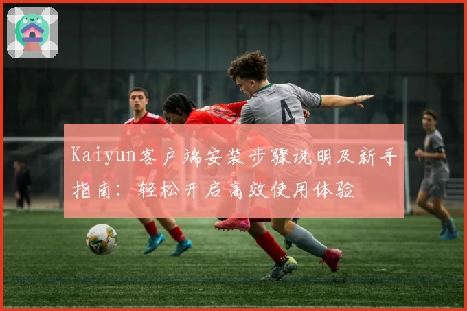 Kaiyun客户端安装步骤说明及新手指南：轻松开启高效使用体验